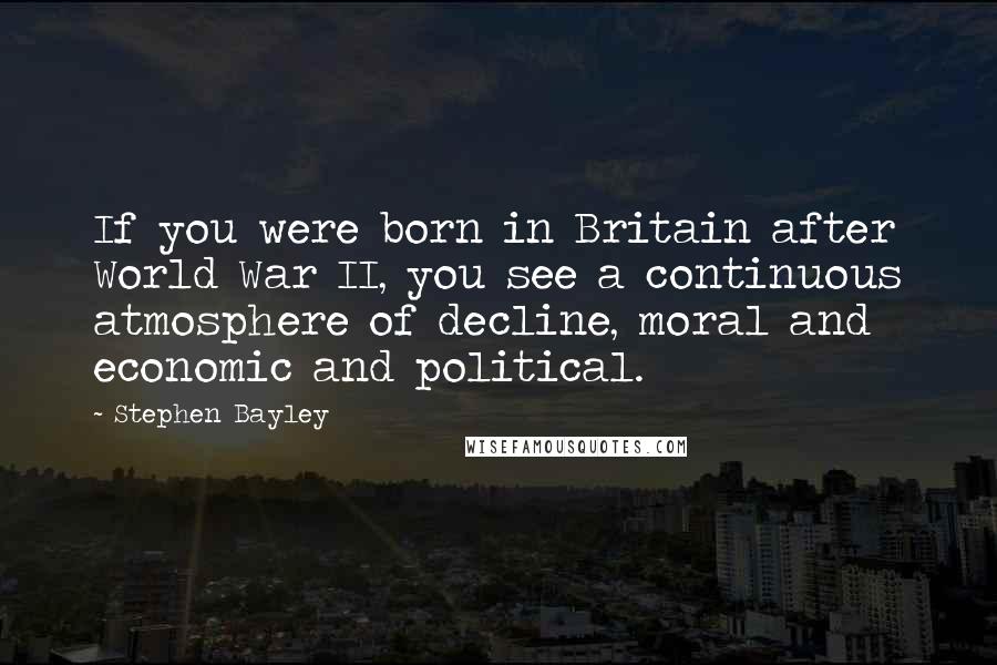 Stephen Bayley Quotes: If you were born in Britain after World War II, you see a continuous atmosphere of decline, moral and economic and political.