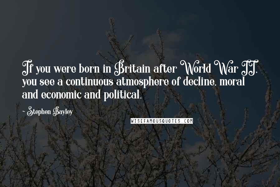 Stephen Bayley Quotes: If you were born in Britain after World War II, you see a continuous atmosphere of decline, moral and economic and political.