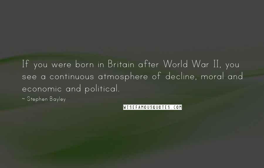 Stephen Bayley Quotes: If you were born in Britain after World War II, you see a continuous atmosphere of decline, moral and economic and political.