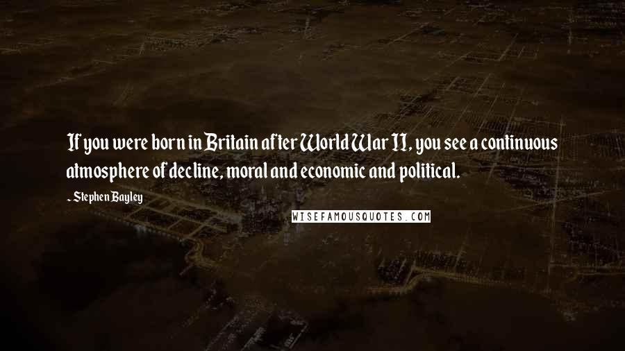 Stephen Bayley Quotes: If you were born in Britain after World War II, you see a continuous atmosphere of decline, moral and economic and political.