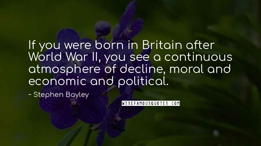 Stephen Bayley Quotes: If you were born in Britain after World War II, you see a continuous atmosphere of decline, moral and economic and political.