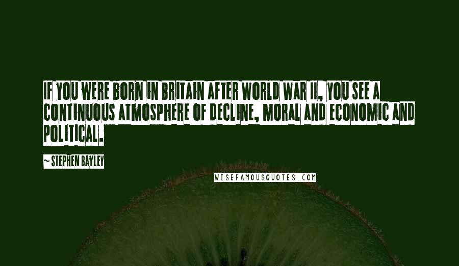 Stephen Bayley Quotes: If you were born in Britain after World War II, you see a continuous atmosphere of decline, moral and economic and political.