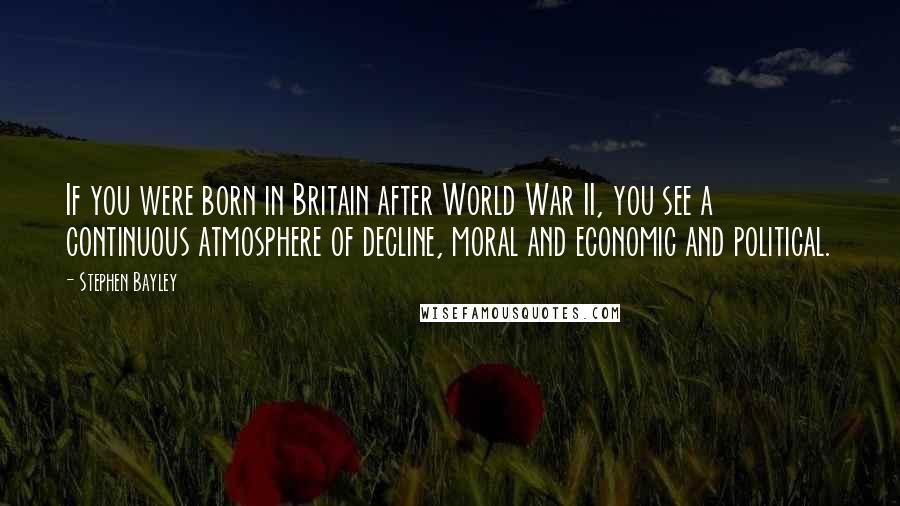 Stephen Bayley Quotes: If you were born in Britain after World War II, you see a continuous atmosphere of decline, moral and economic and political.