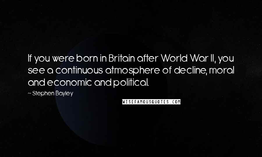 Stephen Bayley Quotes: If you were born in Britain after World War II, you see a continuous atmosphere of decline, moral and economic and political.