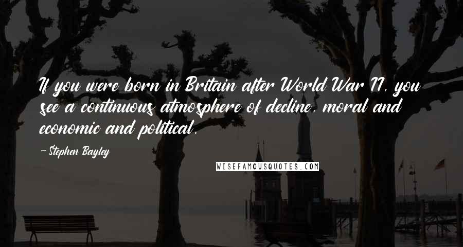 Stephen Bayley Quotes: If you were born in Britain after World War II, you see a continuous atmosphere of decline, moral and economic and political.