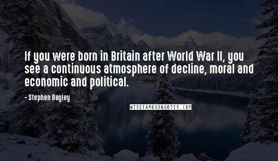 Stephen Bayley Quotes: If you were born in Britain after World War II, you see a continuous atmosphere of decline, moral and economic and political.