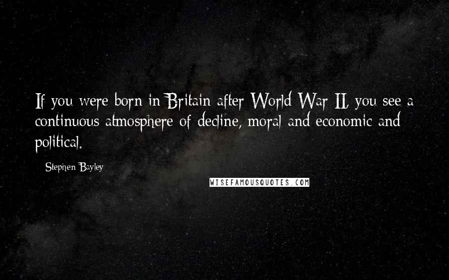 Stephen Bayley Quotes: If you were born in Britain after World War II, you see a continuous atmosphere of decline, moral and economic and political.