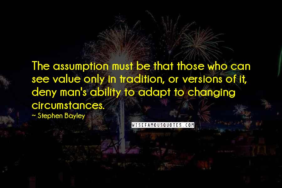 Stephen Bayley Quotes: The assumption must be that those who can see value only in tradition, or versions of it, deny man's ability to adapt to changing circumstances.