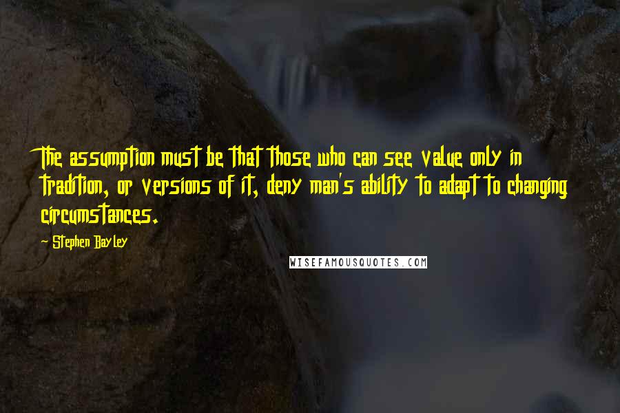 Stephen Bayley Quotes: The assumption must be that those who can see value only in tradition, or versions of it, deny man's ability to adapt to changing circumstances.