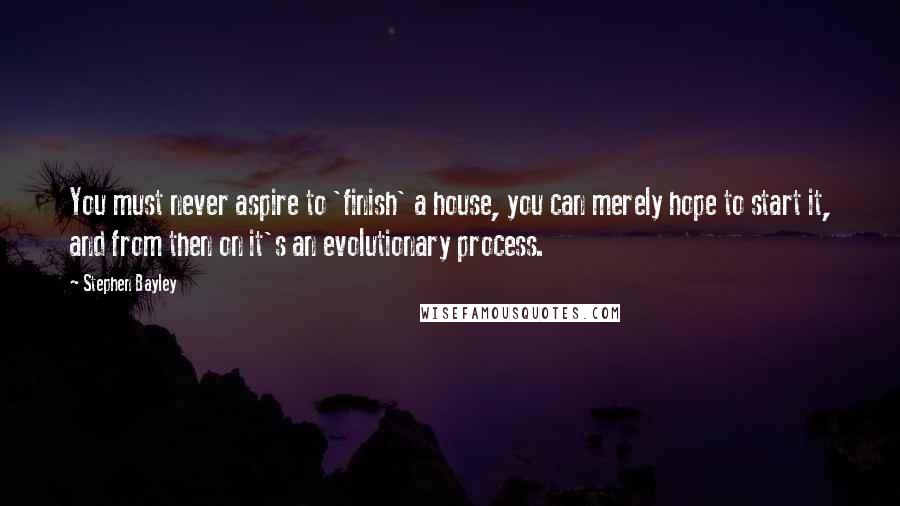 Stephen Bayley Quotes: You must never aspire to 'finish' a house, you can merely hope to start it, and from then on it's an evolutionary process.