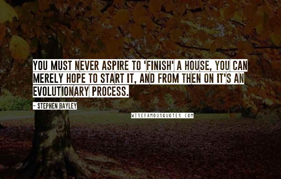 Stephen Bayley Quotes: You must never aspire to 'finish' a house, you can merely hope to start it, and from then on it's an evolutionary process.