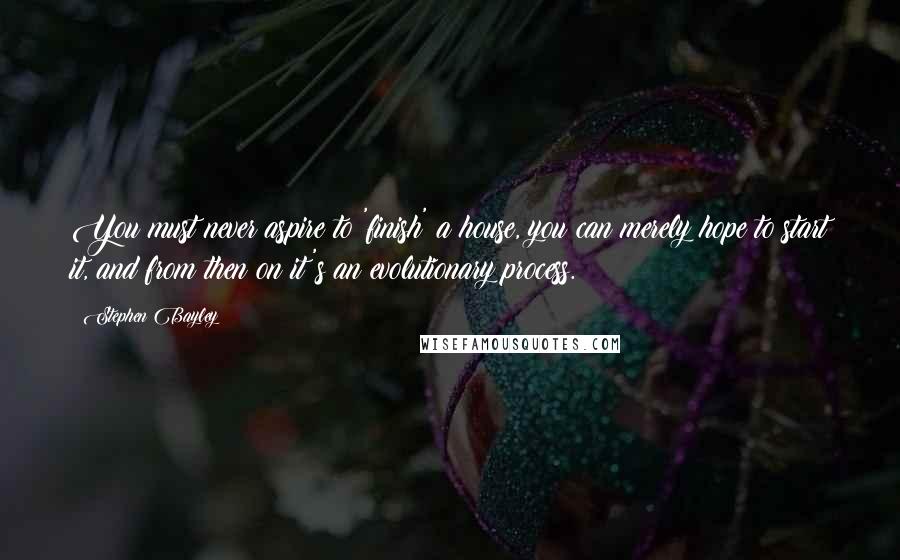 Stephen Bayley Quotes: You must never aspire to 'finish' a house, you can merely hope to start it, and from then on it's an evolutionary process.