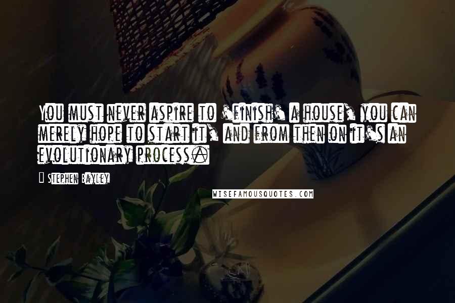 Stephen Bayley Quotes: You must never aspire to 'finish' a house, you can merely hope to start it, and from then on it's an evolutionary process.