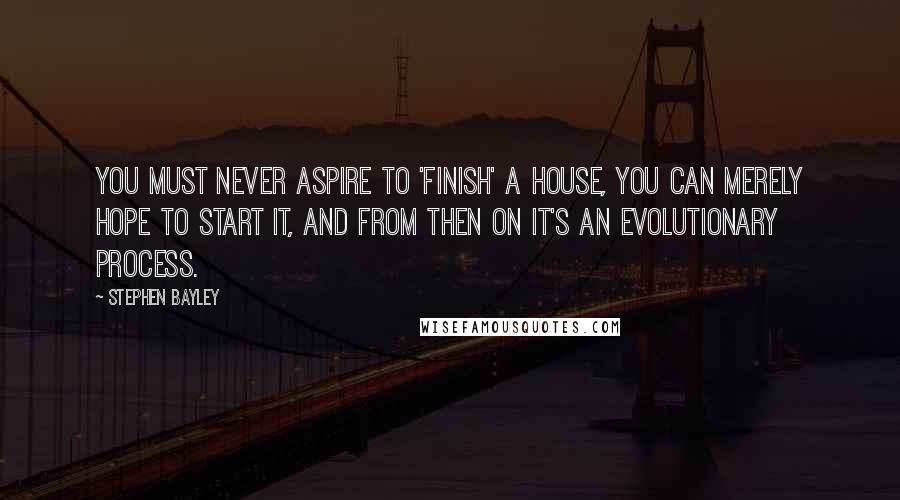 Stephen Bayley Quotes: You must never aspire to 'finish' a house, you can merely hope to start it, and from then on it's an evolutionary process.