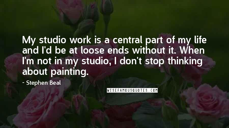 Stephen Beal Quotes: My studio work is a central part of my life and I'd be at loose ends without it. When I'm not in my studio, I don't stop thinking about painting.