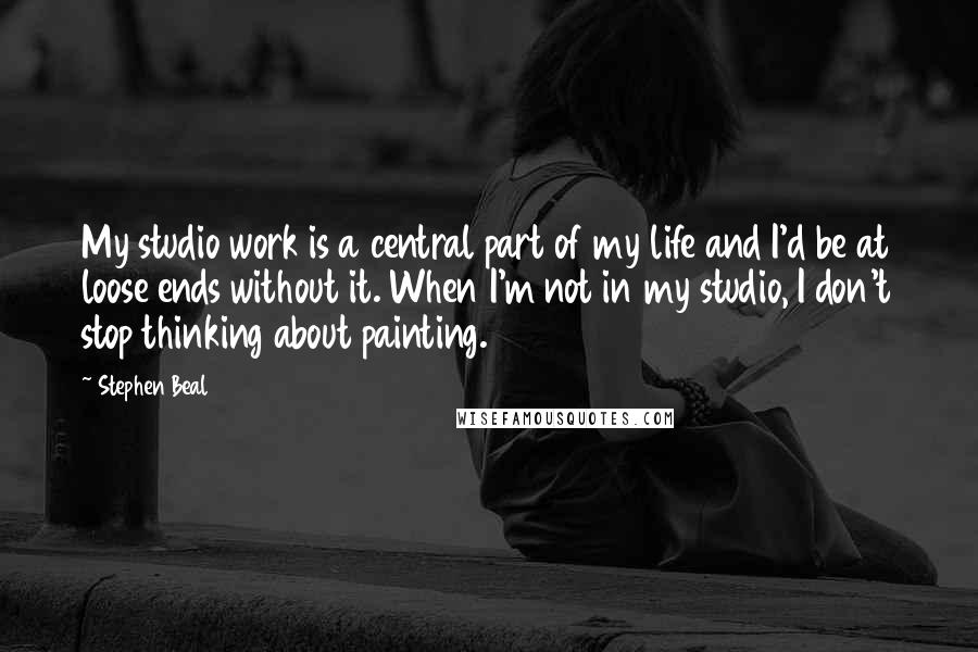 Stephen Beal Quotes: My studio work is a central part of my life and I'd be at loose ends without it. When I'm not in my studio, I don't stop thinking about painting.