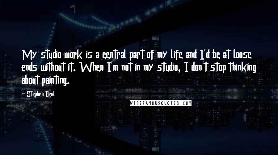 Stephen Beal Quotes: My studio work is a central part of my life and I'd be at loose ends without it. When I'm not in my studio, I don't stop thinking about painting.