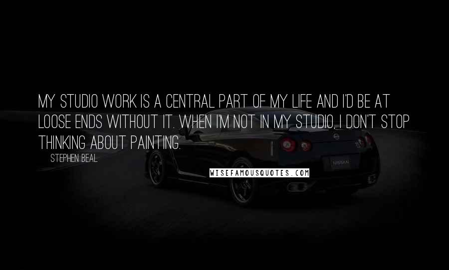 Stephen Beal Quotes: My studio work is a central part of my life and I'd be at loose ends without it. When I'm not in my studio, I don't stop thinking about painting.