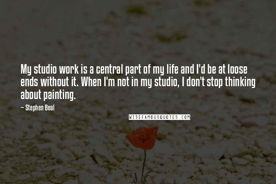 Stephen Beal Quotes: My studio work is a central part of my life and I'd be at loose ends without it. When I'm not in my studio, I don't stop thinking about painting.