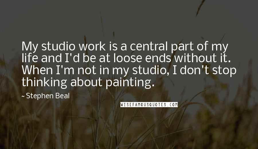 Stephen Beal Quotes: My studio work is a central part of my life and I'd be at loose ends without it. When I'm not in my studio, I don't stop thinking about painting.