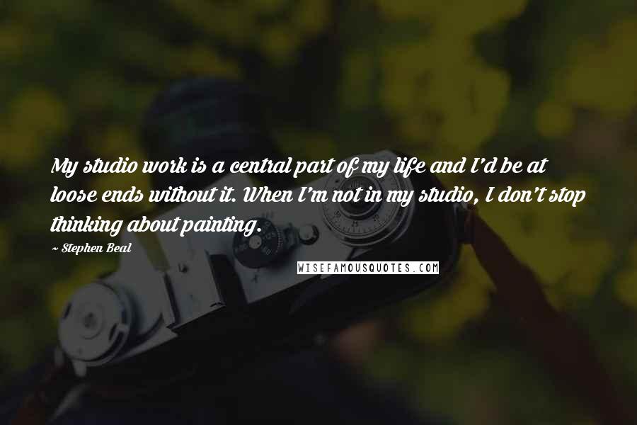 Stephen Beal Quotes: My studio work is a central part of my life and I'd be at loose ends without it. When I'm not in my studio, I don't stop thinking about painting.