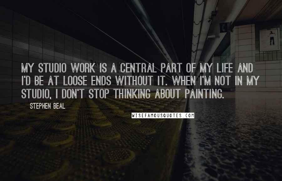 Stephen Beal Quotes: My studio work is a central part of my life and I'd be at loose ends without it. When I'm not in my studio, I don't stop thinking about painting.