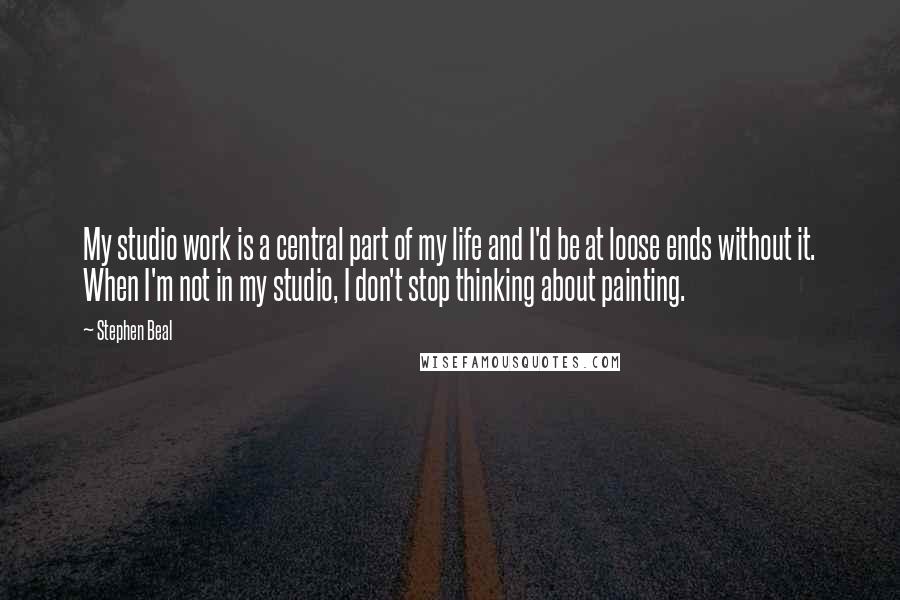 Stephen Beal Quotes: My studio work is a central part of my life and I'd be at loose ends without it. When I'm not in my studio, I don't stop thinking about painting.