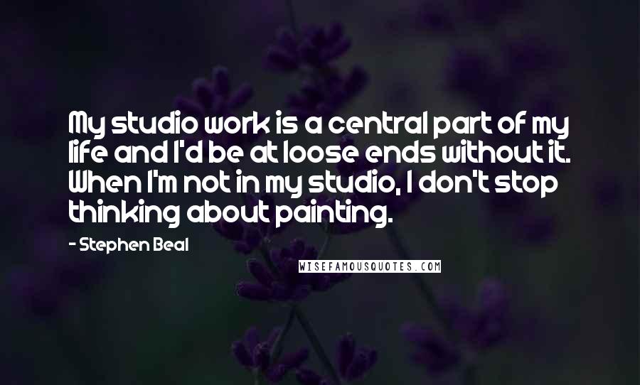 Stephen Beal Quotes: My studio work is a central part of my life and I'd be at loose ends without it. When I'm not in my studio, I don't stop thinking about painting.