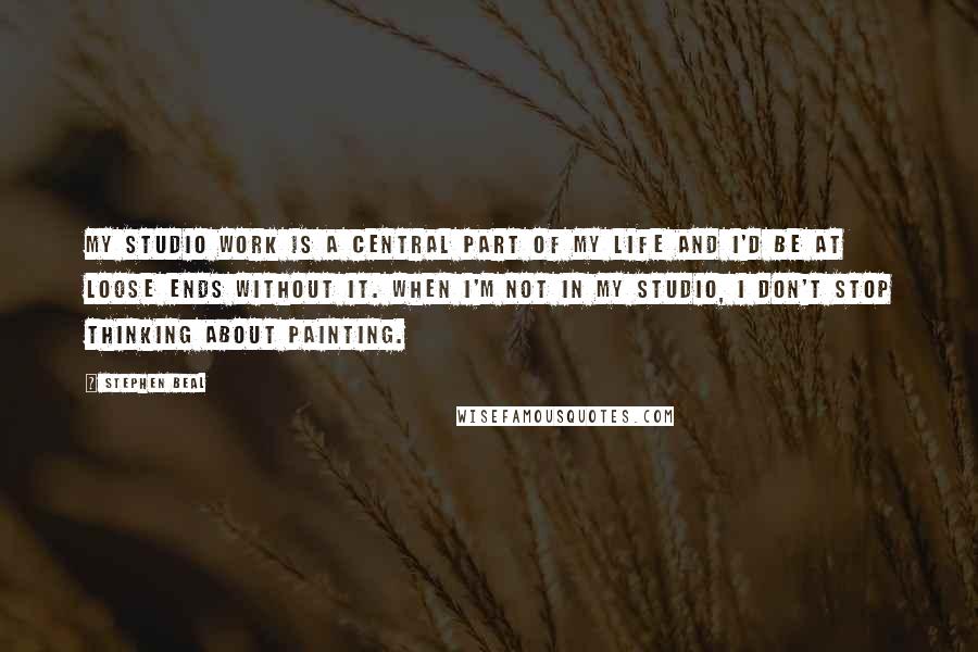 Stephen Beal Quotes: My studio work is a central part of my life and I'd be at loose ends without it. When I'm not in my studio, I don't stop thinking about painting.