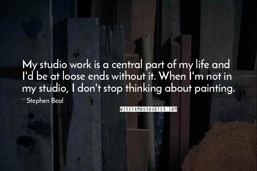 Stephen Beal Quotes: My studio work is a central part of my life and I'd be at loose ends without it. When I'm not in my studio, I don't stop thinking about painting.