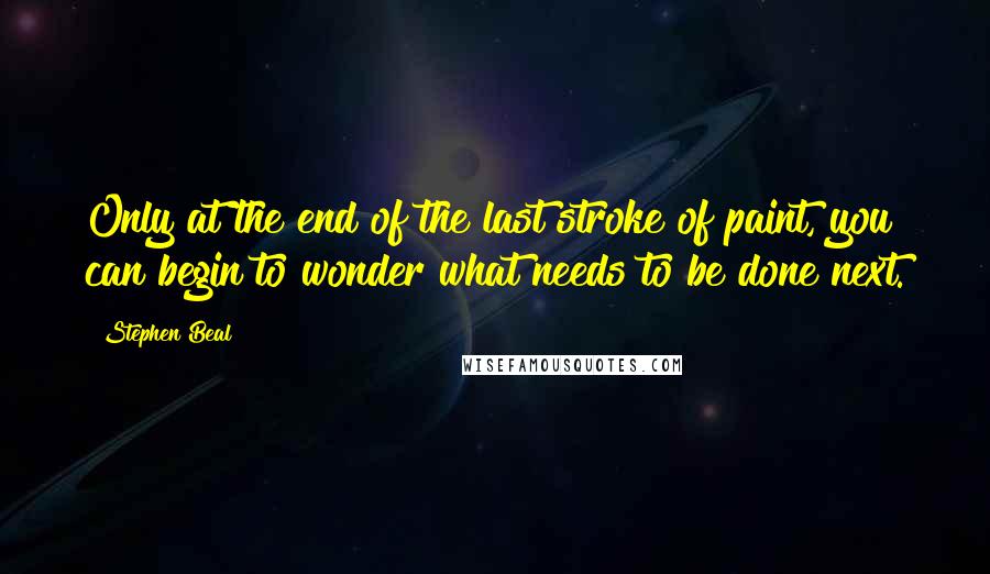 Stephen Beal Quotes: Only at the end of the last stroke of paint, you can begin to wonder what needs to be done next.