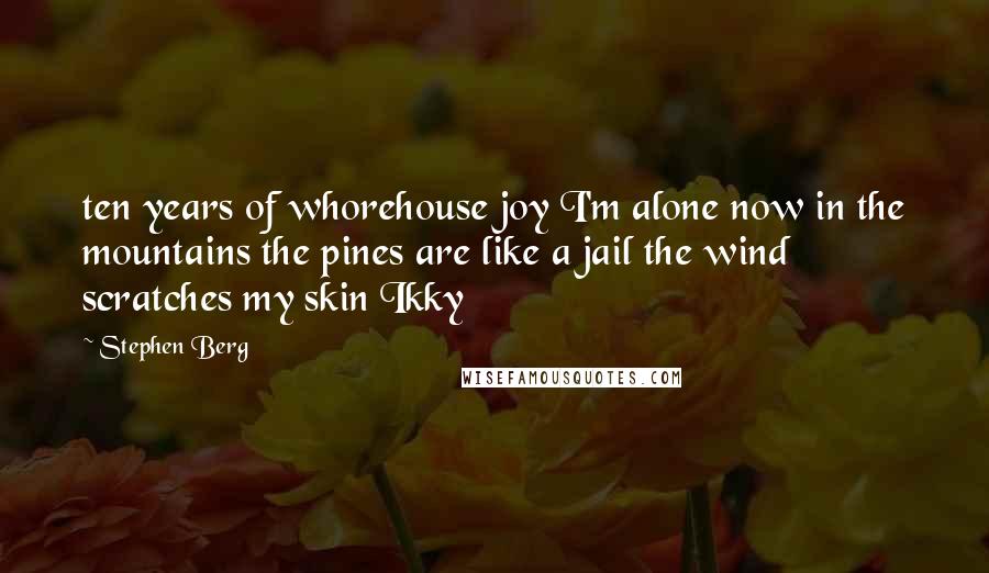 Stephen Berg Quotes: ten years of whorehouse joy I'm alone now in the mountains the pines are like a jail the wind scratches my skin Ikky