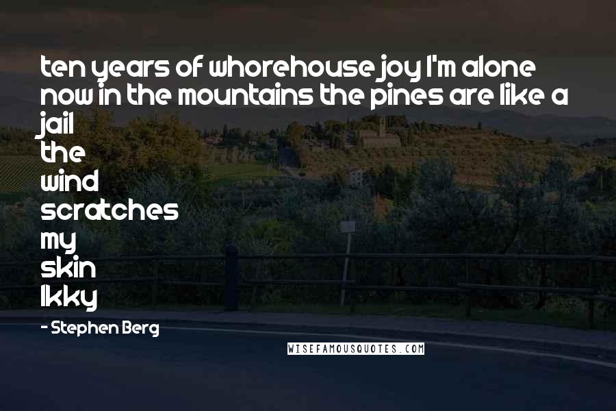 Stephen Berg Quotes: ten years of whorehouse joy I'm alone now in the mountains the pines are like a jail the wind scratches my skin Ikky