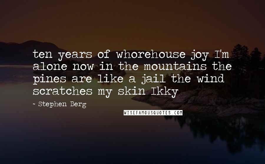 Stephen Berg Quotes: ten years of whorehouse joy I'm alone now in the mountains the pines are like a jail the wind scratches my skin Ikky