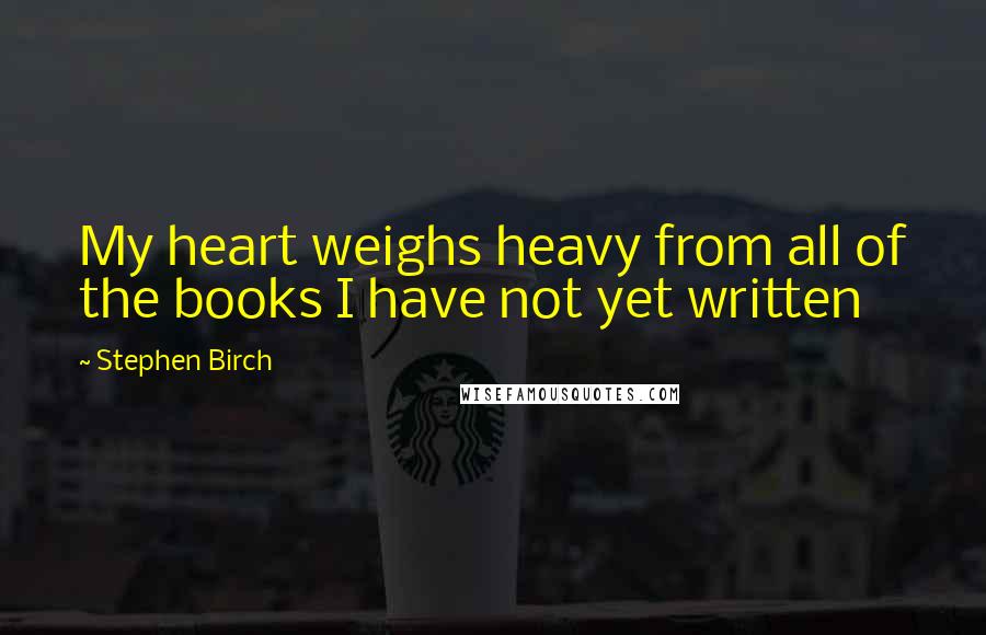 Stephen Birch Quotes: My heart weighs heavy from all of the books I have not yet written