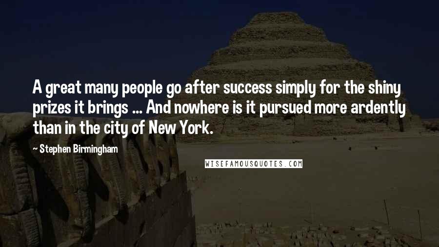 Stephen Birmingham Quotes: A great many people go after success simply for the shiny prizes it brings ... And nowhere is it pursued more ardently than in the city of New York.