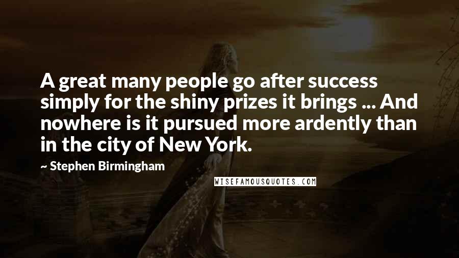 Stephen Birmingham Quotes: A great many people go after success simply for the shiny prizes it brings ... And nowhere is it pursued more ardently than in the city of New York.