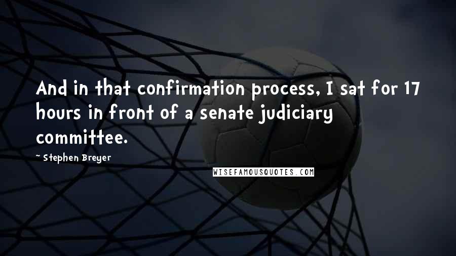 Stephen Breyer Quotes: And in that confirmation process, I sat for 17 hours in front of a senate judiciary committee.