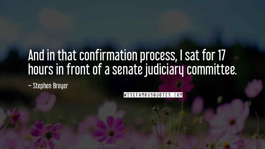 Stephen Breyer Quotes: And in that confirmation process, I sat for 17 hours in front of a senate judiciary committee.