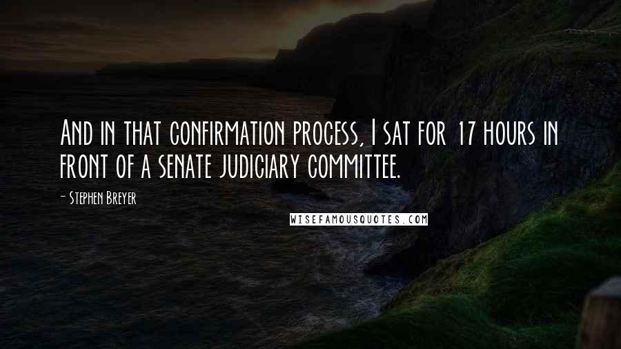 Stephen Breyer Quotes: And in that confirmation process, I sat for 17 hours in front of a senate judiciary committee.