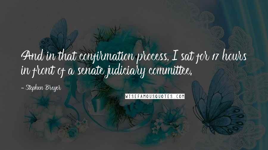 Stephen Breyer Quotes: And in that confirmation process, I sat for 17 hours in front of a senate judiciary committee.