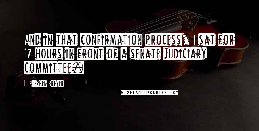 Stephen Breyer Quotes: And in that confirmation process, I sat for 17 hours in front of a senate judiciary committee.