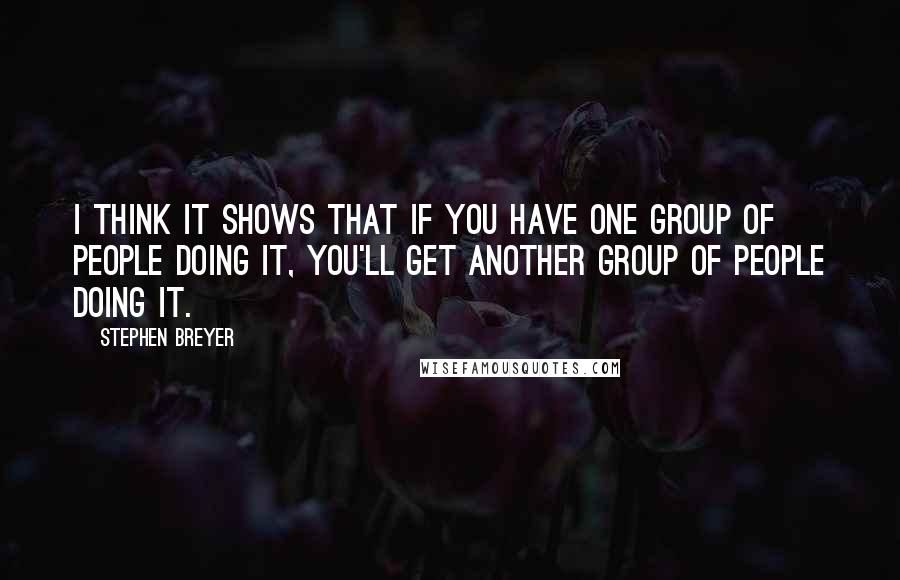 Stephen Breyer Quotes: I think it shows that if you have one group of people doing it, you'll get another group of people doing it.