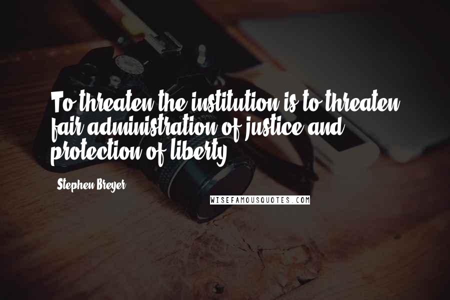 Stephen Breyer Quotes: To threaten the institution is to threaten fair administration of justice and protection of liberty.