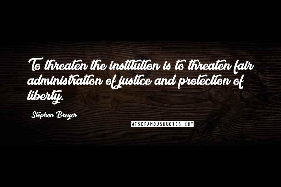 Stephen Breyer Quotes: To threaten the institution is to threaten fair administration of justice and protection of liberty.