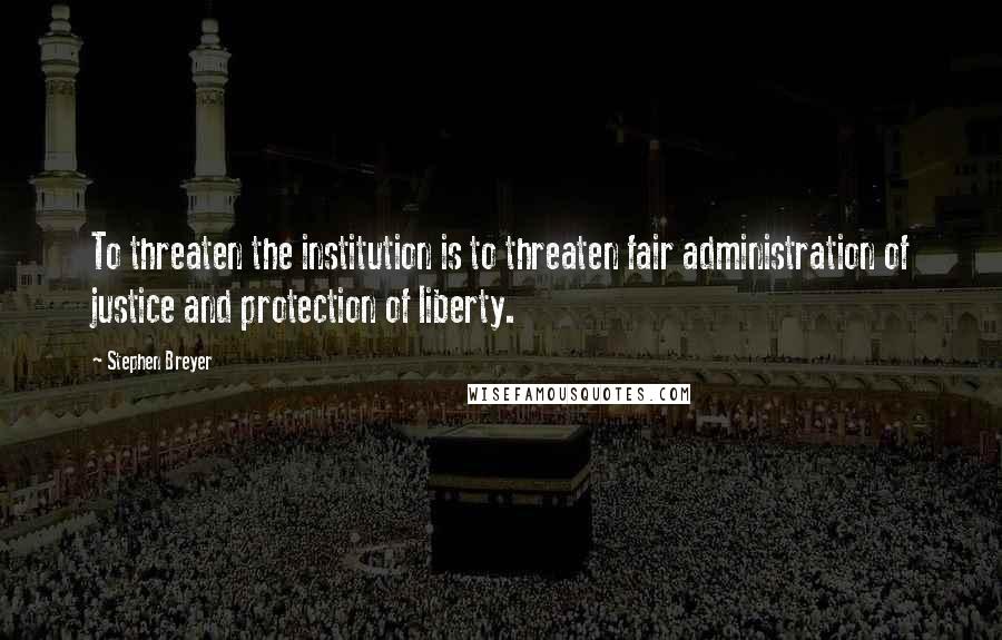 Stephen Breyer Quotes: To threaten the institution is to threaten fair administration of justice and protection of liberty.