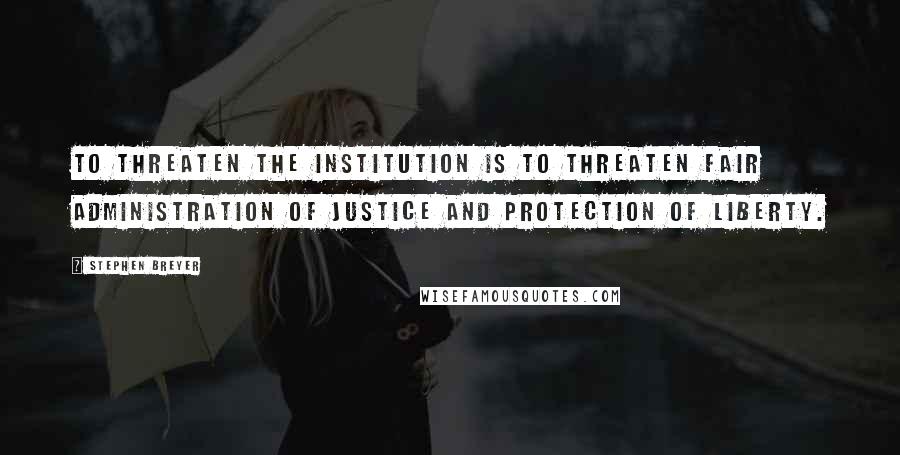 Stephen Breyer Quotes: To threaten the institution is to threaten fair administration of justice and protection of liberty.