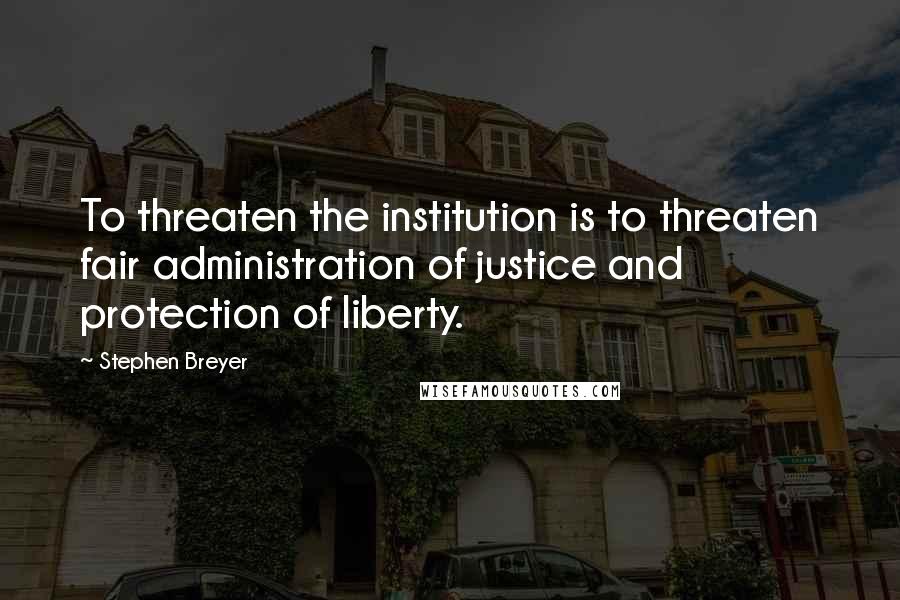 Stephen Breyer Quotes: To threaten the institution is to threaten fair administration of justice and protection of liberty.