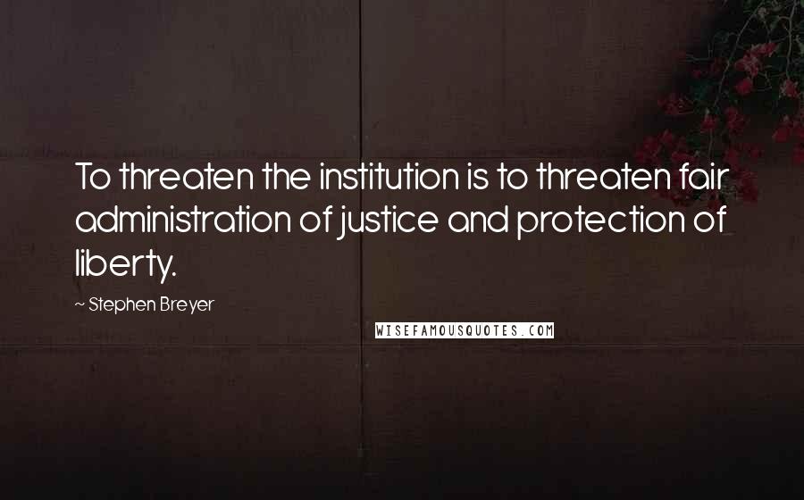 Stephen Breyer Quotes: To threaten the institution is to threaten fair administration of justice and protection of liberty.