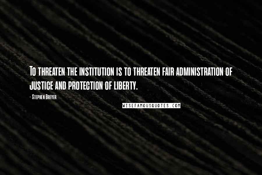 Stephen Breyer Quotes: To threaten the institution is to threaten fair administration of justice and protection of liberty.